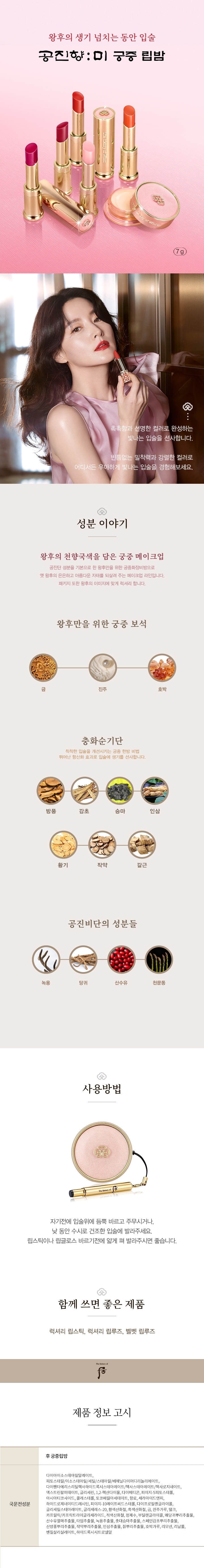 왕후의 천향국색을 담은
궁중 메이크업
공진비단 성분을 기본으로 하여 왕후만을 궁중화장비방 홍옥고와 금,호박,진주 등의 궁중보석 성분을 한층 강화한
비방으로 옛 왕후의 은은하고 아름다운 자태를 되살려주는 궁중 메이크업입니다.
바르면 바를수록 피부가 좋아지는 획기적인 베이스 메이크업 제품들로 가득하며, 패키지 또한 왕후의 이미지에 맞
게 더욱 럭셔리 합니다.
성분이야기
홍옥백산
홍곡고에 백선토 비방을 탄생한 궁중 한방 비법
홍옥고
맥문동, 천궁, 백출, 홍화, 석류 등으로 구성된 처방으로 왕후의 아름다움을 선사합니다.
백선토
유럽, 중국의 황실과 귀족 여인들의 미용에도 사용되어 황실과 귀족 여인들의 상징이라 할 수 있는 미용재료로, 입
자가 고와 땀이나 피지를 잘 흡수하여 화장 지속력을 높여줍니다.
생기오화진
5가지 꽃에서 추출한 피부 생기 개선 및 부여 성분
피부에 생기를 선사하는 新성분으로 5가지 기능의 꽃수입니다.
은방울꽃, 국화꽃, 연꽃, 함박꽃, 매화가 그 주인공들
왕후만을 위한 궁중 보석
산호
황제, 황후의 보석이라고 불리는 산호는 클레오파트라, 나폴레옹도 가루로 내어 음복했다고 전해집니다.
순금
피부미용에 효과적인 궁중 보석 성분입니다.
진주
아미노산, 천연 미네랄이 함유되어 있는 진주를 옛날 궁중에서 사용하였던 진주 가루를 현대 기술로 재해석하였습
니다.
호박
자연상태 그대로의 색깔을 무려 250여가지나 가지고 있어, 피부를 더욱 화사하고 아름답게 표현해 주는 궁중 보석
성분입니다.
공진비단의 성분들
녹용
녹요에는 콜라겐과 아미노산이 함유되어 있어 영양 공급에 효과적입니다.
당귀
당귀는 비타민 E가 풍부하여 여성 피부에 도움을 줄 수 있습니다.
산수유
산수유는 풍부한 비타민 A와 영양분을 가지고 있습니다.
오가피
오가피는 여성 피부에 활력과 건강을 줄 수 있는 성분입니다.
천문동
하늘의 문을 열어주는 신선의 재료라 일컬어지는 천문동은 얼굴빛을 윤기있고 투명하게 하는 것으로 알려져 있습니
다.
해울환
오행의 순환을 개선시켜 주는 성분들(소나무,구기자,산약,인삼,지황)과 오행을 아우르는 오미자를 함유하여 피부의
순환을 도와줍니다.