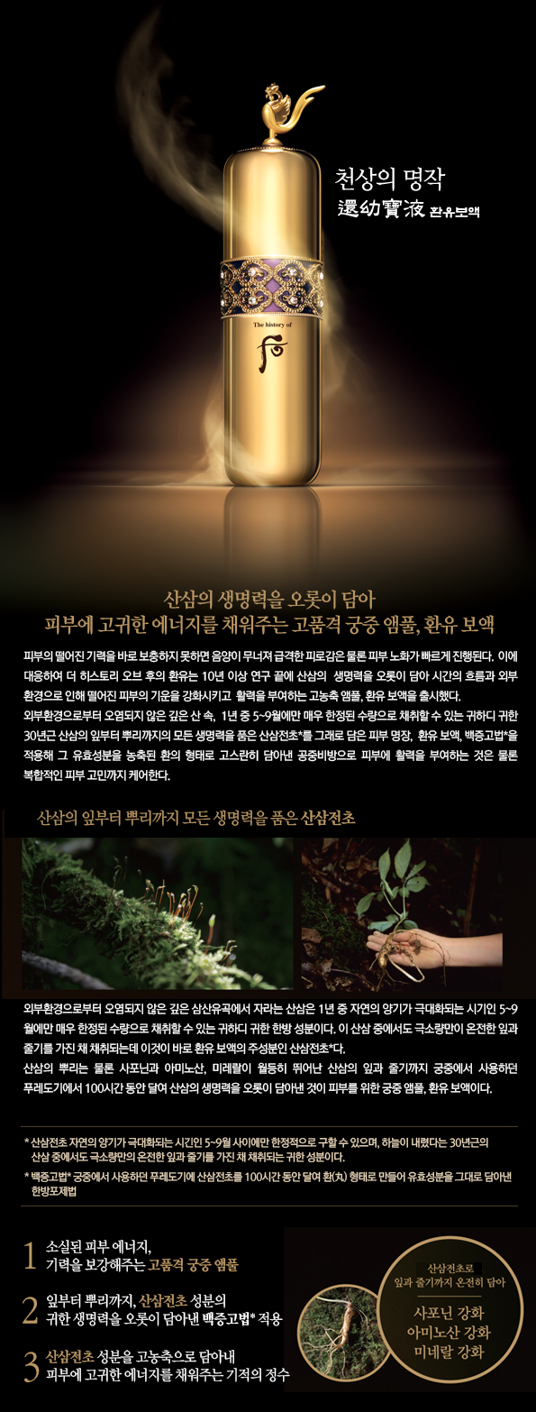 천상의 명작
천연산삼의 생명력을 오롯이 담아 피부에 고귀한 에너지를 채워주는 고품격 궁중 앰풀, 환유 보액 피부의 떨어진 기력을 바로 보충하지 못하면 음양이 무너져 급격한 피로감은 물론 피부 노화가 빠르게 진행된다.  이에 대응하여 더 히스토리 오브 후의 환유는 10년 이상 연구 끝에 천연산삼의 생명력을 오롯이 담아 시간의 흐름과 외부 환경으로 인해 떨어진 피부의 기운을 강화시키고  활력을 부여하는 고농축 앰풀, 환유 보액을 출시했다. 외부환경으로부터 오염되지 않은 깊은 산 속, 1년 중 5~9월에만 매우 한정된 수량으로 채취할 수 있는 귀하디 귀한 30년근 천연산삼의 잎부터 뿌리까지의 모든 생명력을 품은 천연산삼전초*를 그래로 담은 피부 명장, 환유 보액, 백충고법*을 적용해 그 유효성분을 농축된 환의 형태로 고스란히 담아낸 공중비방으로 피부에 활력을 부여하는 것은 물론 복합적인 피부 고민까지 케어한다.
산삼의 잎부터 뿌리까지 모든 생명력을 품은 천연산삼전초
외부환경으로부터 오염되지 않은 깊은 삼산유곡에서 자라는 천연산삼은 1년 중 자연의 양기가 극대화되는 시기인 5~9월에만 매우 한정된 수량으로 채취할 수 있는 귀하디 귀한 한방 성분이다. 이 천연산삼 중에서도 극소량만이 온전한 잎과 줄기를 가진 채 채취되는데 이것이 바로 환유 보액의 주성분인 천연산삼전초*다. 천연산삼의 뿌리는 물론 사포닌과 아미노산, 미레랄이 월등히 뛰어난 산삼의 잎과 줄기까지 궁중에서 사용하던 푸레도기에서 100시간 동안 달여 산삼의 생명력을 오롯이 담아낸 것이 피부를 위한 궁중 앰풀, 환유 보액이다.
* 천연산삼전초 자연의 양기가 극대화되는 시긴인 5~9월 사이에만 한정적으로 구할 수 있으며, 하늘이 내렸다는 30년근의 천연산삼 중에서도 극소량만의 온전한 잎과 줄기를 가진 채 채취되는 귀한 성분이다.
*백중고법 궁중에서 사용하던 푸레도기에 산삼전초를 100시간 동안 달여 환(丸) 형태로 만들어 유효성분을 그대로 담아낸 한방포제법
1. 소실된 피부 에너지, 기력을 보강해주는 고품격 궁중 앰풀
2. 잎부터 뿌리까지, 천연산삼전초 성분의 귀한 생명력을 오롯이 담아낸 백중고법* 적용
3. 천연산삼전초 성분을 고농축으로 담아내 피부에 고귀한 에너지를 채워주는 기적의 정수
천연산삼전초로 잎과 줄기까지 온전히 담아
사포닌 강화 아미노산 강화 미네랄 강화
