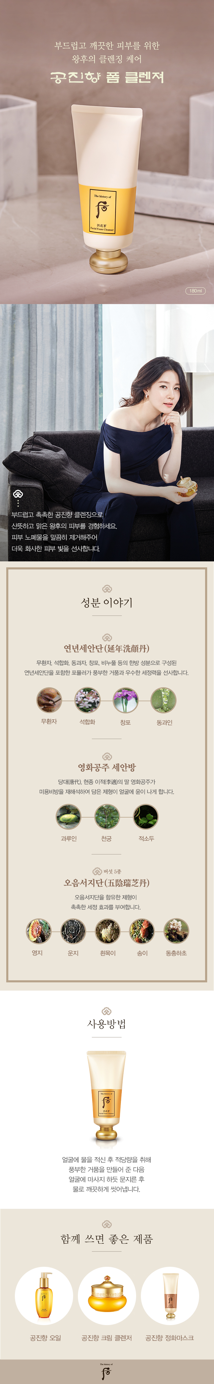 왕후에게 바치는 천상의 피부조율 궁중비방 왕과 왕후에게만 바쳤던 천상의 궁중비방 공진비단과 산삼동충하초 성분으로 피부를 다스리는 후의 기초 라인입니다. 피부의 수분을 끌어올리는 수승화강의 원리와 음양일치의 원리가 조화를 이루어 피부 밸런스를 유지시켜 피부를 부드럽고 윤택하게 가꾸어 줍니다. 성분이야기 연년세안단 저자극 천연 세안 무환자, 석합화, 동과자, 창포의 천연의 저자극 한방 세정 비방으로 천연 식물성 성분인 사포닌(SAPONIN)과 거품 발생과 세정력이 우수한 천연 비누풀을 활용하였습니다. 무환자 + 석합화 + 창포 + 동과인 영화공주 세안방 당대, 현종 이적의 딸 영화공주가 세면으로 사용했던 미용 비방으로 얼굴에 윤이 나게 합니다. 백지 + 과루인 + 천궁 + 적소두 오음서지단 고농축 버섯 5종 피부 보습과 진정 효과 및 사용 후 당기지 않는 촉촉함을 부여합니다.