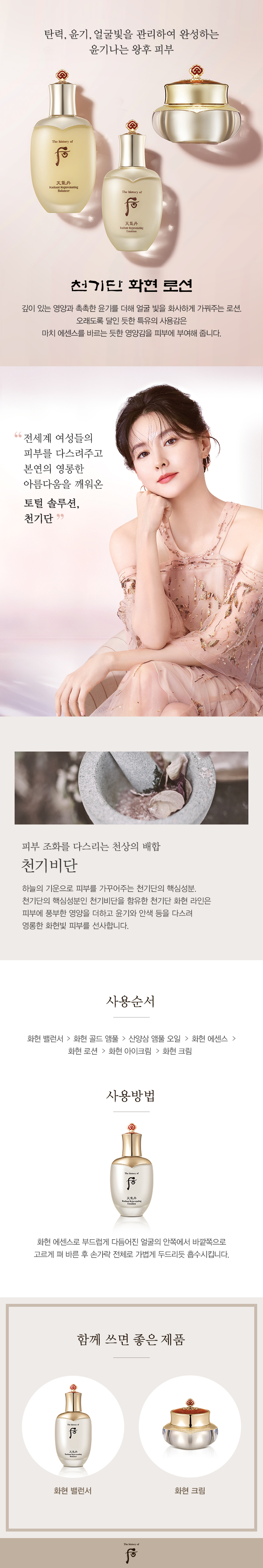 왕후에게 바치는 
천상의 피부조율궁중비방
왕후에게 바치는 
천상의 피부조율궁중비방
천기단 라인은 생명력이 왕성한 귀한 성분과 피부미용으로 널리 알려진 자희태후 미용방을 현대적으로 재해석한 후의 천기비단 궁중비방이 담겨있어 피부에 깊이 있는 영양과 촉촉한 윤기를 더해 얼굴 빛을 화사하게 가꿔주는 프리미엄 라인입니다. 육기에 따른 피부고민에 도움을 주어 피부의 복합적인 고민들을 다스려 줍니다. 
천기비단,
자희태후 미용방 
육기의 흐름을 다스린다
영원한 아름다움을 누리고자 했던 자희태후의 미용방으로 육기(바람, 햇빛, 더위, 습기, 건조, 추위)의 피부고민을 다스리는 30여 가지의 한방 성분을 배합원리에 따라 처방하여 영롱한 왕후의 피부를 선사합니다. 
성분이야기
진귀한 한방성분
산삼옥주(안색 개선)
뿌리에 구슬처럼 붙어있는 옥주는 충만한 영양을 흡수하는 저장 창고이며 피부생명력의 근원이 되는 산삼 성분입니다. 옥주가 많을수록 효능이 뛰어나며 피부안색 등 전반적인 상태에 관여합니다. 
녹용분골(피부 영양부족, 건조함 개선)
녹용 중에서도 가장 윗부분인 분골은 천공을 향해 솟는 양기를 지녔으며, 녹용의 좋은 성분이 많이 함유되어있어 피부 영양부족 및 건조함을 개선하는데 큰 도움을 줍니다.
화현효과 
피부 내외겸치의 완성
내외겸치 : 3단계 건강하고 빛이 느껴지는 피부로 가꾸어줌
화현효과 : 2단계 천기효과로 충만 된 피부를 산삼옥주, 녹용분골 등과 같이 생명력이 왕성한 귀한 성분을 통해 피부에 영양을 제공
천기효과 : 1단계 육기에 따라 배속된 30여가지 성분의 단계별 작용
